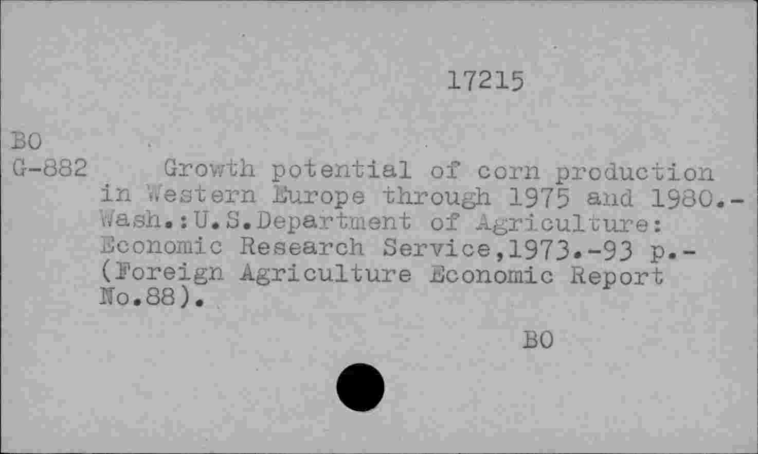 ﻿17215
BO G-882
Growth potential of corn production in Western Europe through 1975 and 1980.-Wash.: U.S.Department of Agriculture:
Economic Research Service,1973.-93 p.-(Foreign Agriculture Economic Report No.88).
BO